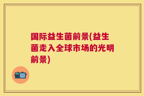 国际益生菌前景(益生菌走入全球市场的光明前景)