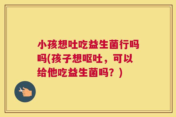 小孩想吐吃益生菌行吗吗(孩子想呕吐，可以给他吃益生菌吗？)