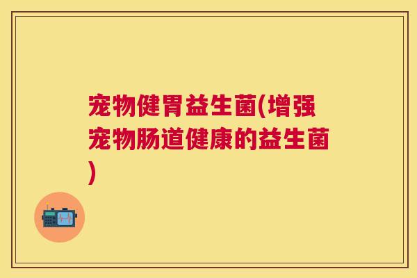 宠物健胃益生菌(增强宠物肠道健康的益生菌)
