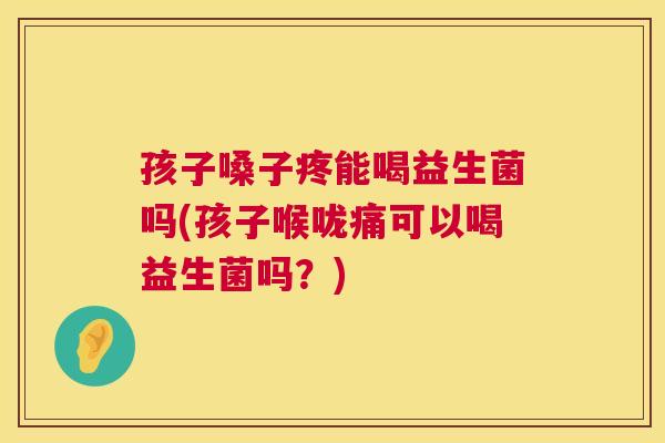 孩子嗓子疼能喝益生菌吗(孩子喉咙痛可以喝益生菌吗？)