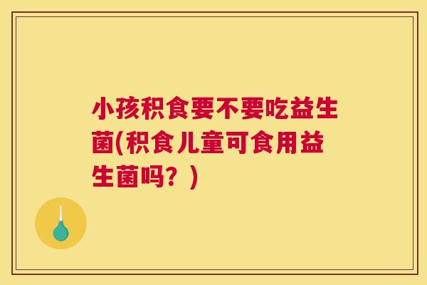 小孩积食要不要吃益生菌(积食儿童可食用益生菌吗？)