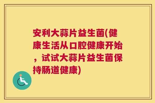 安利大蒜片益生菌(健康生活从口腔健康开始，试试大蒜片益生菌保持肠道健康)