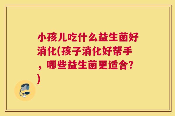 小孩儿吃什么益生菌好消化(孩子消化好帮手，哪些益生菌更适合？)