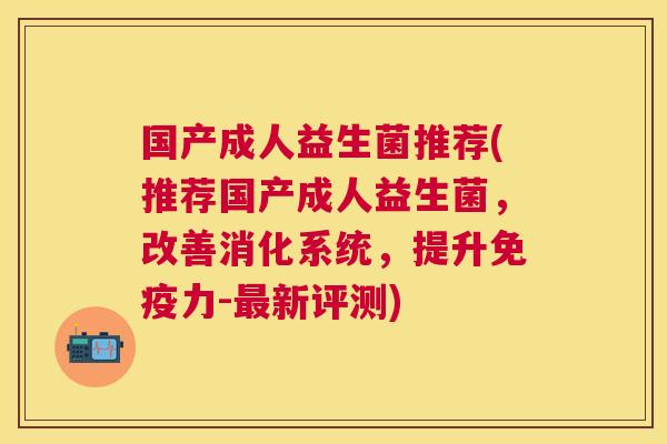 国产成人益生菌推荐(推荐国产成人益生菌，改善消化系统，提升免疫力-最新评测)