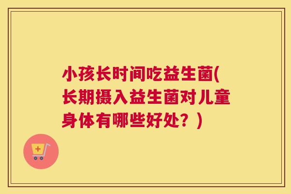 小孩长时间吃益生菌(长期摄入益生菌对儿童身体有哪些好处？)