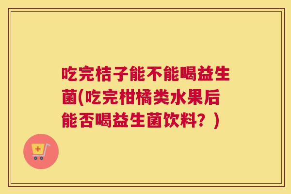 吃完桔子能不能喝益生菌(吃完柑橘类水果后能否喝益生菌饮料？)