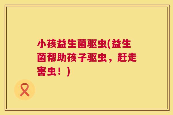小孩益生菌驱虫(益生菌帮助孩子驱虫，赶走害虫！)