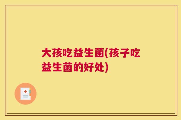 大孩吃益生菌(孩子吃益生菌的好处)