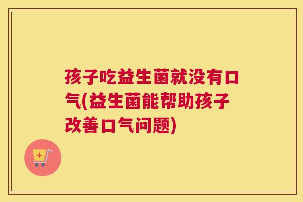 孩子吃益生菌就没有口气(益生菌能帮助孩子改善口气问题)