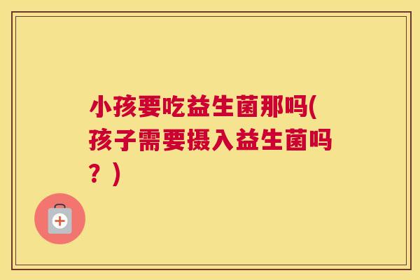小孩要吃益生菌那吗(孩子需要摄入益生菌吗？)