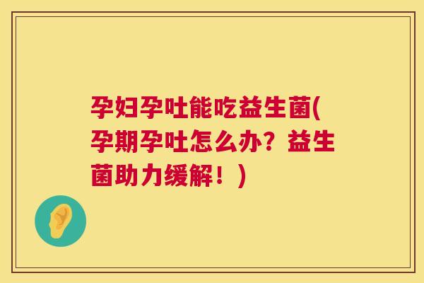 孕妇孕吐能吃益生菌(孕期孕吐怎么办？益生菌助力缓解！)