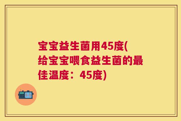 宝宝益生菌用45度(给宝宝喂食益生菌的最佳温度：45度)
