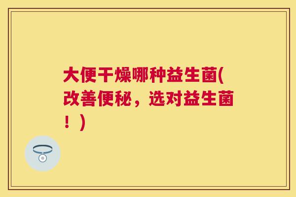 大便干燥哪种益生菌(改善便秘，选对益生菌！)