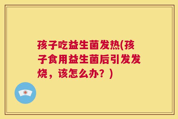 孩子吃益生菌发热(孩子食用益生菌后引发发烧，该怎么办？)