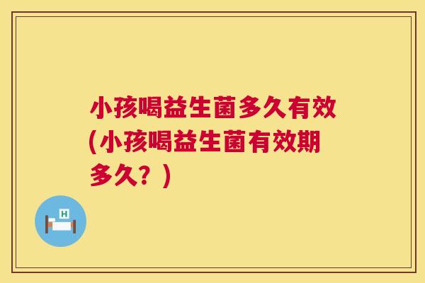 小孩喝益生菌多久有效(小孩喝益生菌有效期多久？)