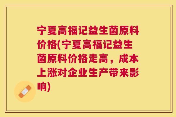 宁夏高福记益生菌原料价格(宁夏高福记益生菌原料价格走高，成本上涨对企业生产带来影响)