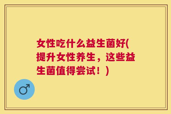 女性吃什么益生菌好(提升女性养生，这些益生菌值得尝试！)