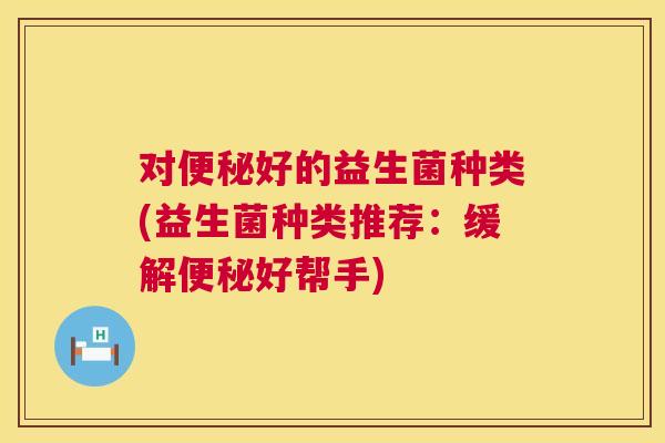 对便秘好的益生菌种类(益生菌种类推荐：缓解便秘好帮手)