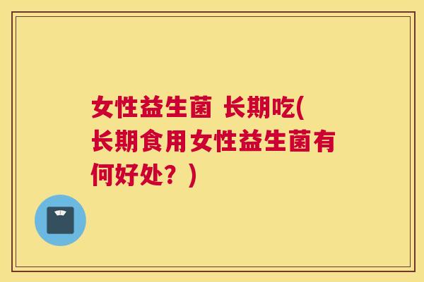 女性益生菌 长期吃(长期食用女性益生菌有何好处？)