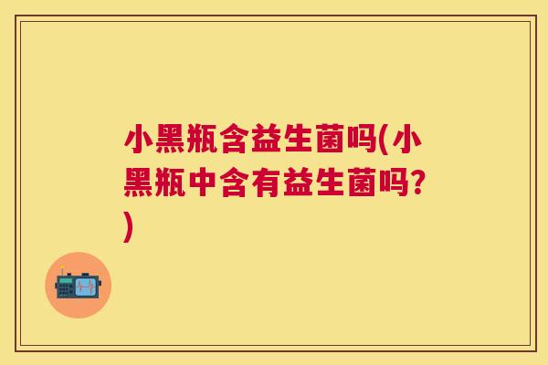 小黑瓶含益生菌吗(小黑瓶中含有益生菌吗？)