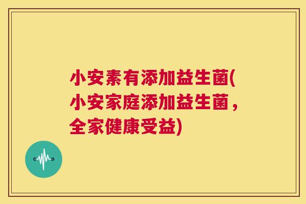小安素有添加益生菌(小安家庭添加益生菌，全家健康受益)