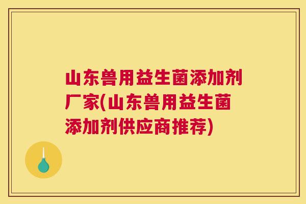 山东兽用益生菌添加剂厂家(山东兽用益生菌添加剂供应商推荐)