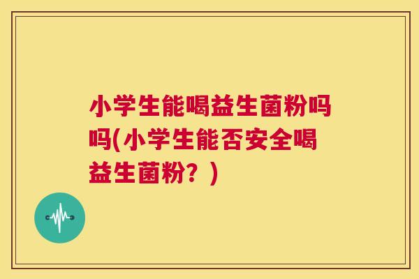 小学生能喝益生菌粉吗吗(小学生能否安全喝益生菌粉？)