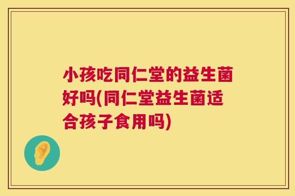 小孩吃同仁堂的益生菌好吗(同仁堂益生菌适合孩子食用吗)