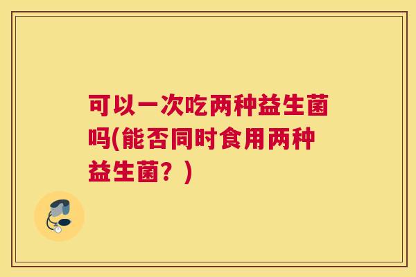 可以一次吃两种益生菌吗(能否同时食用两种益生菌？)