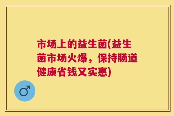 市场上的益生菌(益生菌市场火爆，保持肠道健康省钱又实惠)