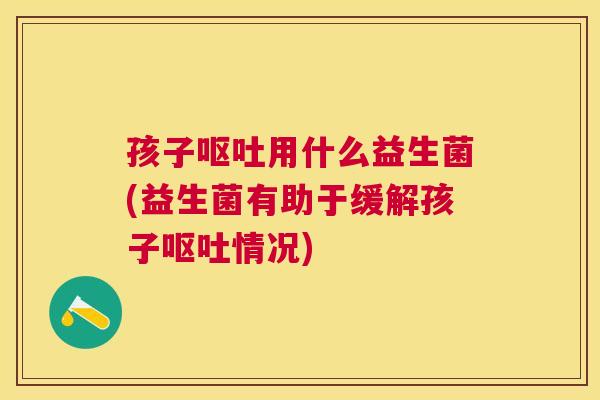 孩子呕吐用什么益生菌(益生菌有助于缓解孩子呕吐情况)