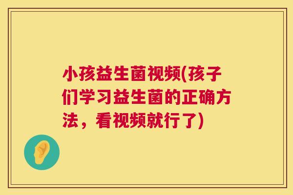 小孩益生菌视频(孩子们学习益生菌的正确方法，看视频就行了)