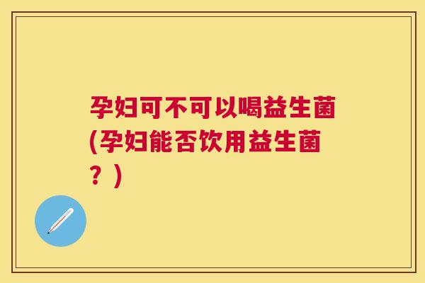 孕妇可不可以喝益生菌(孕妇能否饮用益生菌？)