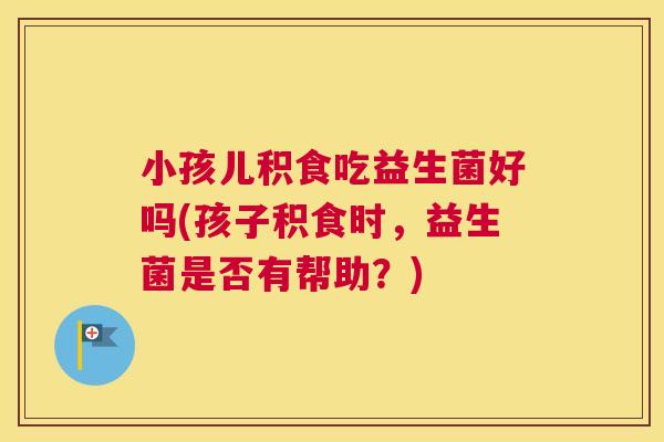 小孩儿积食吃益生菌好吗(孩子积食时，益生菌是否有帮助？)