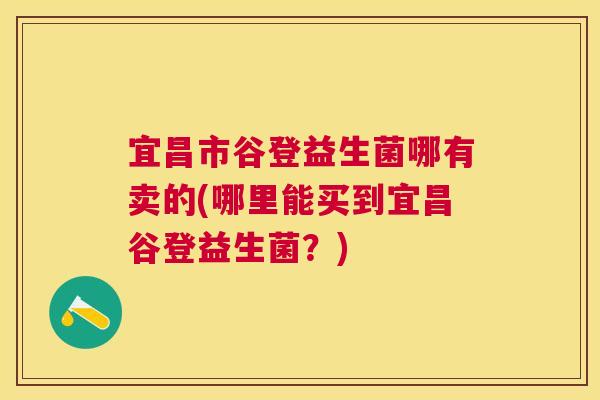 宜昌市谷登益生菌哪有卖的(哪里能买到宜昌谷登益生菌？)