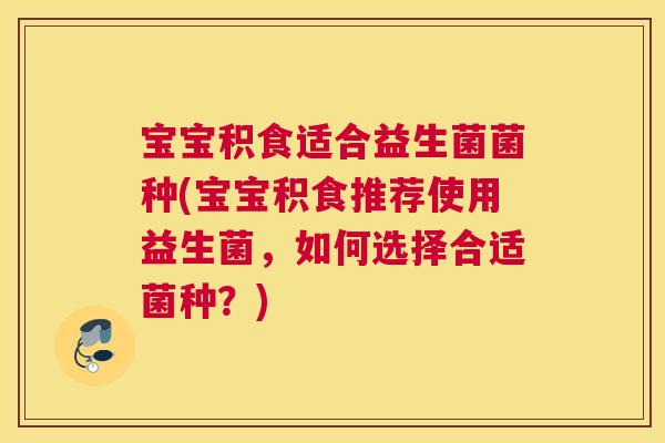 宝宝积食适合益生菌菌种(宝宝积食推荐使用益生菌，如何选择合适菌种？)