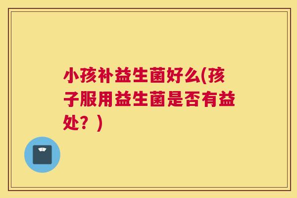 小孩补益生菌好么(孩子服用益生菌是否有益处？)