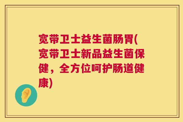 宽带卫士益生菌肠胃(宽带卫士新品益生菌保健，全方位呵护肠道健康)