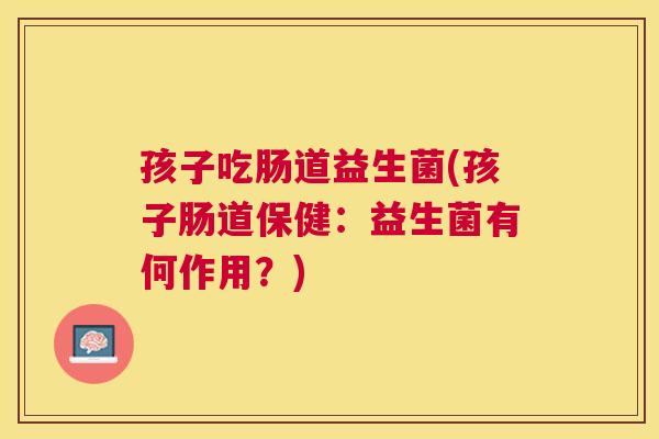 孩子吃肠道益生菌(孩子肠道保健：益生菌有何作用？)