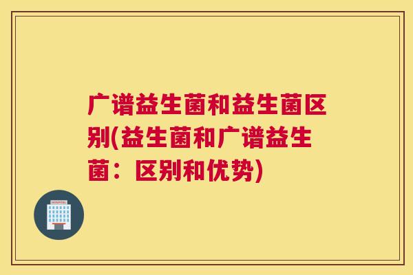 广谱益生菌和益生菌区别(益生菌和广谱益生菌：区别和优势)
