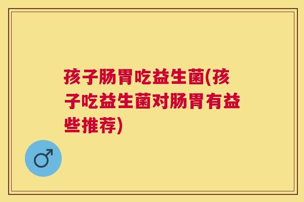 孩子肠胃吃益生菌(孩子吃益生菌对肠胃有益些推荐)