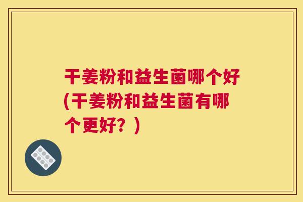 干姜粉和益生菌哪个好(干姜粉和益生菌有哪个更好？)