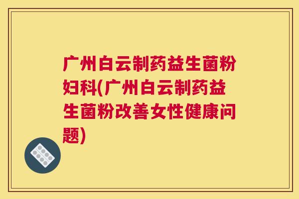 广州白云制药益生菌粉妇科(广州白云制药益生菌粉改善女性健康问题)