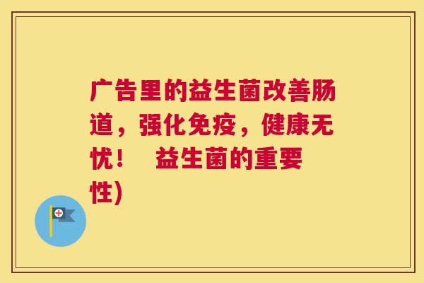 广告里的益生菌改善肠道，强化免疫，健康无忧！  益生菌的重要性)