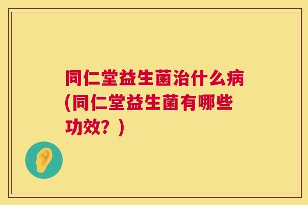 同仁堂益生菌治什么病(同仁堂益生菌有哪些功效？)