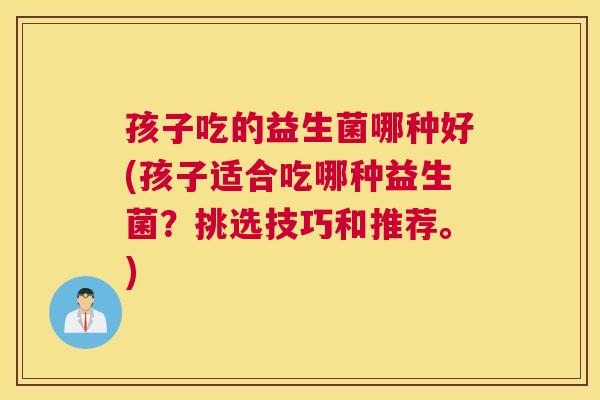 孩子吃的益生菌哪种好(孩子适合吃哪种益生菌？挑选技巧和推荐。)