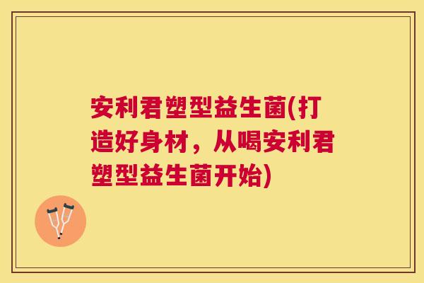 安利君塑型益生菌(打造好身材，从喝安利君塑型益生菌开始)