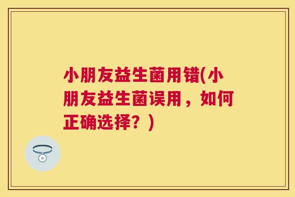 小朋友益生菌用错(小朋友益生菌误用，如何正确选择？)