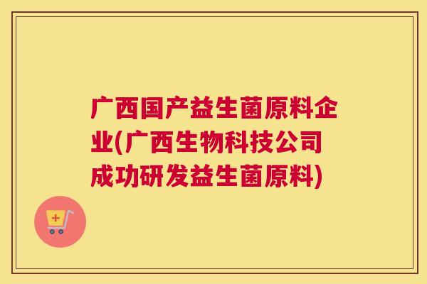 广西国产益生菌原料企业(广西生物科技公司成功研发益生菌原料)