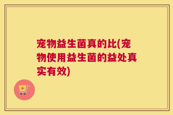 宠物益生菌真的比(宠物使用益生菌的益处真实有效)